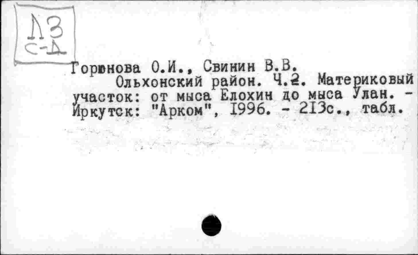 ﻿P*
Горюнова О.И., Свинин 0.В. w
Ольхонский район. 4.2. Материковый Й часток: от мыса Елохин до мыса Улан. -ркутск: ’’Арком”, 1996. - 213с., табл.